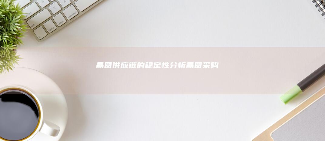 晶圆供应链的稳定性分析 (晶圆采购)
