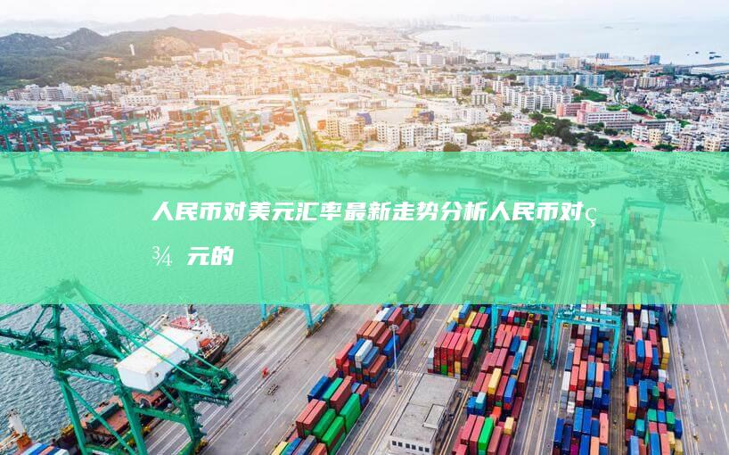 人民币对美元汇率最新走势分析 (人民币对美元的汇率是多少现在)